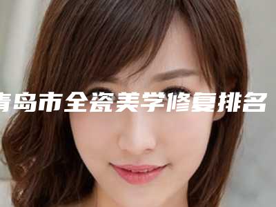 青岛市全瓷美学修复排名十强稳住-青岛市全瓷美学修复口腔医生