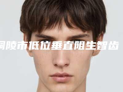 铜陵市低位垂直阻生智齿医生在榜清单前十强专个盘点-铜陵市低位垂直阻生智齿口腔医生