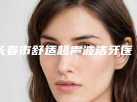 长春市舒适超声波洁牙医生排名榜前十位哪个实力更高一筹-长春市舒适超声波洁牙口腔医生