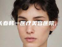 长春韩一医疗美容医院,长春市协和中西医结合门诊部哪家更便宜价目表PK