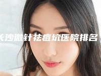 长沙微针祛痘坑医院排名榜更新!长沙华韩华美医疗美容等公立口碑好、技术专业、价格合理