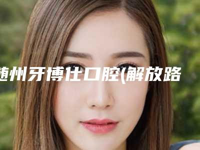 随州牙博仕口腔(解放路店)价格收费表2025版秘密出炉快收藏附暴牙矫正门牙案例