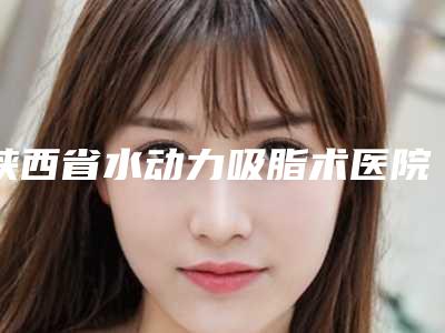 陕西省水动力吸脂术医院前10强排行靠谱名单一览-汉中瑞美韩佳人医疗美容门诊部口碑推荐