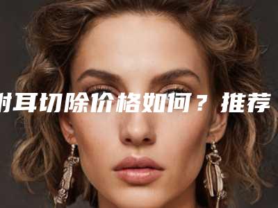 附耳切除价格如何?推荐医生,案例反馈