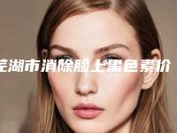 芜湖市消除脸上黑色素价位表2025新版来袭-皖南医学院第一附属医院整形美容科价格收费表