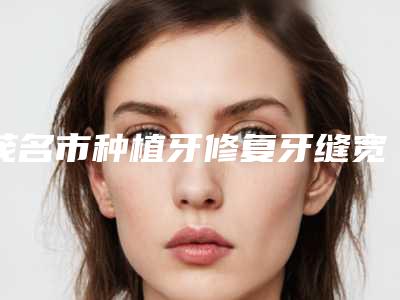 茂名市种植牙修复牙缝宽大医院口碑榜前十位名单公布(茂名市种植牙修复牙缝宽大口腔医院入围)