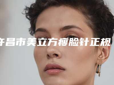 许昌市美立方瘦脸针正规医院-许昌丽都医疗美容口碑实力是强中强