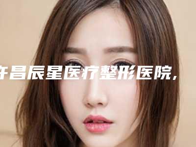 许昌辰星医疗整形医院,许昌明辉丹娜医疗美容门诊部各方技术和审美在线PK