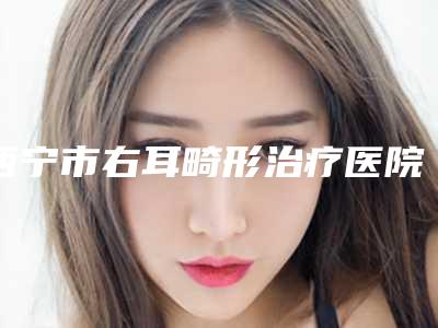 西宁市右耳畸形治疗医院口碑榜出炉了(西宁懿嘉医疗美容诊所便宜又正规)