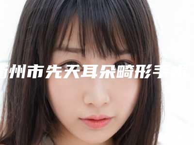 衢州市先天耳朵畸形手术医生口碑排名实测(仲媛医生是当地优质专家)