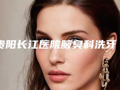 贵阳长江医院腋臭科洗牙去除口臭的效果