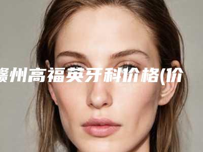 赣州高福英牙科价格(价目)超人气项目2025一览-附深度洗牙案例