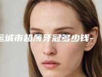 运城市超薄牙冠多少钱-运城市超薄牙冠医院在榜清单top10全新出炉