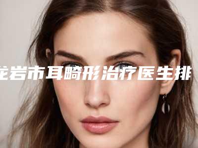 龙岩市耳畸形治疗医生排名榜前十强盘点分析-刘克寒医生就不赖