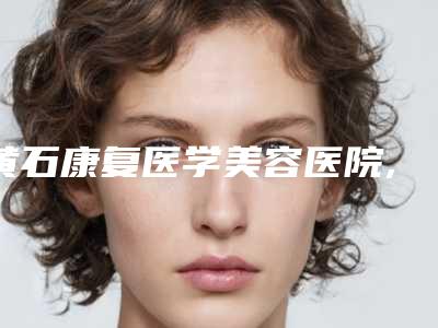 黄石康复医学美容医院,黄石神剪医疗美容哪个技术更上一楼