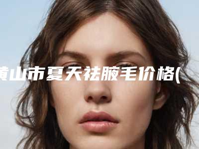 黄山市夏天祛腋毛价格(费用)清单怎么样全新一览(夏天祛腋毛费用价格介绍)