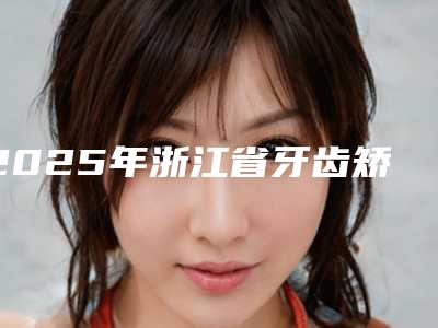 2025年浙江省牙齿矫正口外弓医院排名前十名哪里做的好-浙江省牙齿矫正口外弓口腔医院