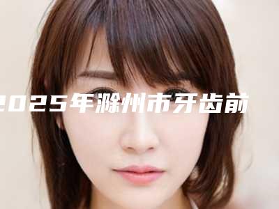 2025年滁州市牙齿前突价格(价目)抢先曝光（滁州市牙齿前突价格是多少）