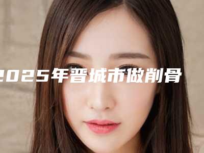 2025年晋城市做削骨瘦脸手术医院排名榜前十位哪个比较好(晋城圣恩医美凭技术蝉联前几)