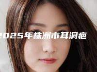 2025年株洲市耳洞疤痕疙瘩去除医院在榜名单综合实力前十强实力比拼(芦淞嘉美张宾医疗美容诊所没让我们失望)