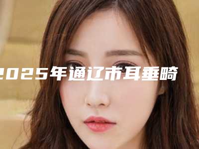 2025年通辽市耳垂畸形矫正整形医院在榜清单十强哪里做的好