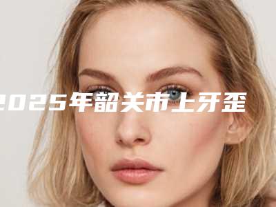 2025年韶关市上牙歪斜校正价格收费表有名新版倾情巨献-韶关市上牙歪斜校正手术价格是什么样呢